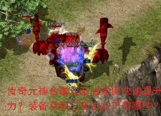 传奇元神合击变态版如何快速提升战力?装备获取与合击技巧有哪些? 传奇元神合击变态版如何快速提升战力?装备获取与合击技巧有哪些?